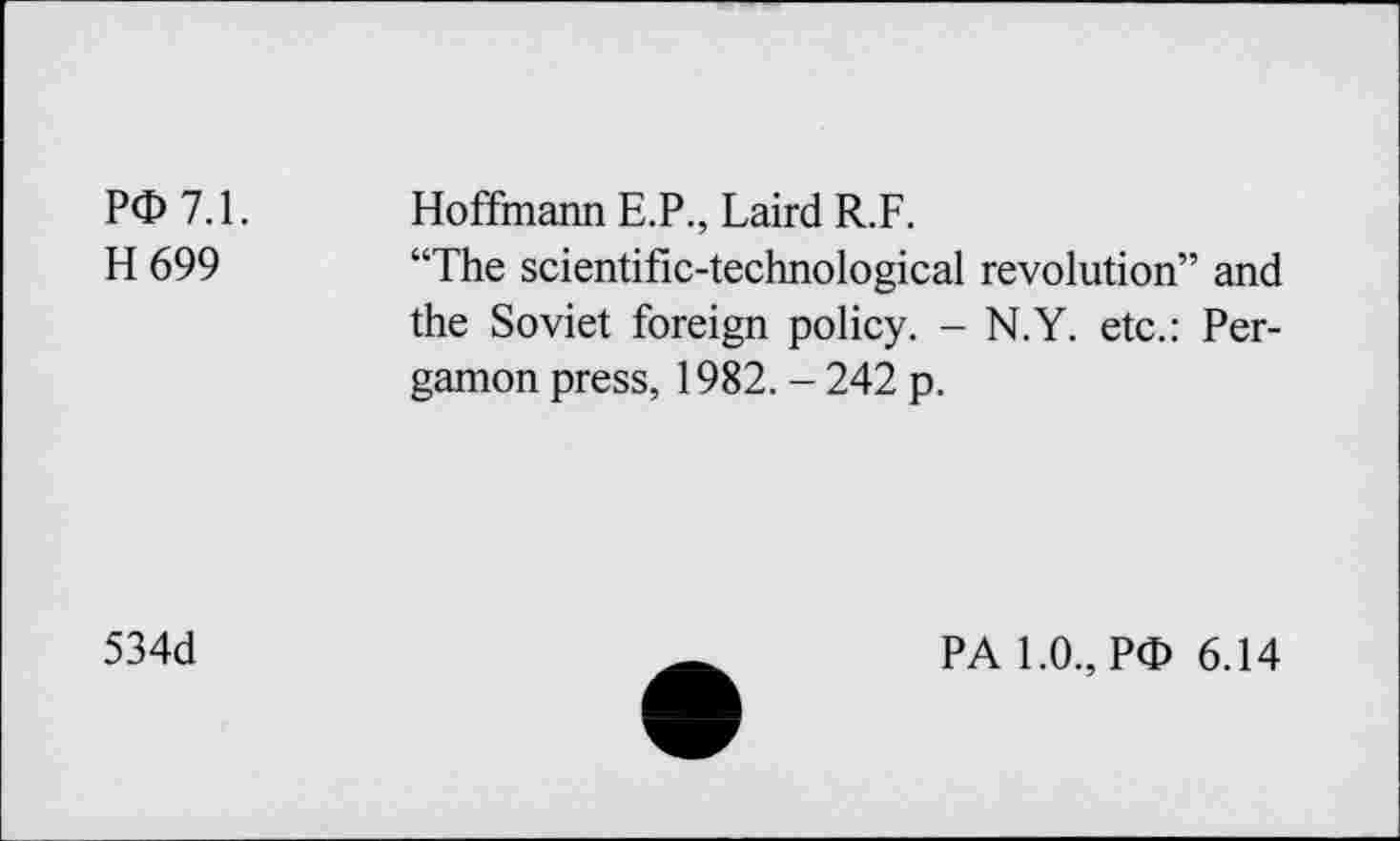 ﻿PO 7.1.
H699
Hoffmann E.P., Laird R.F.
“The scientific-technological revolution” and the Soviet foreign policy. - N.Y. etc.: Pergamon press, 1982. - 242 p.
534d
PA 1.0., PO 6.14